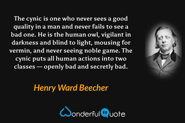 The cynic is one who never sees a good quality in a man and never fails to see a bad one. He is the human owl, vigilant in darkness and blind to light, mousing for vermin, and never seeing noble game. The cynic puts all human actions into two classes — openly bad and secretly bad. - Henry Ward Beecher quote.