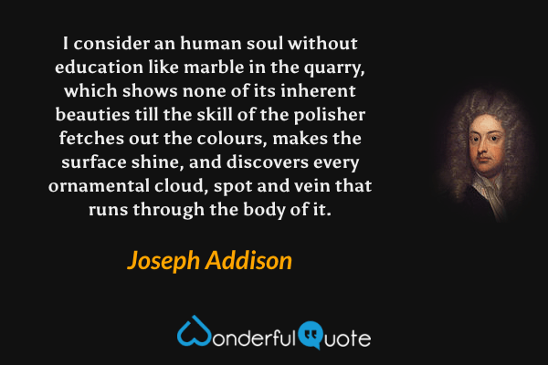 I consider an human soul without education like marble in the quarry, which shows none of its inherent beauties till the skill of the polisher fetches out the colours, makes the surface shine, and discovers every ornamental cloud, spot and vein that runs through the body of it. - Joseph Addison quote.