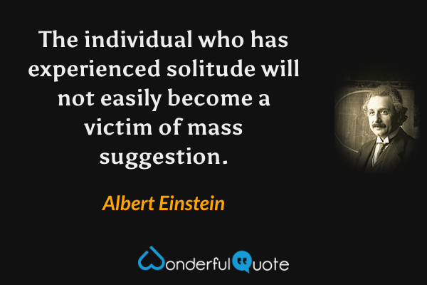 The individual who has experienced solitude will not easily become a victim of mass suggestion. - Albert Einstein quote.