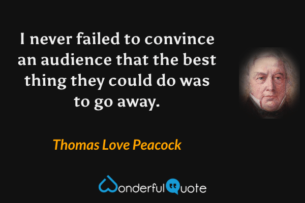 I never failed to convince an audience that the best thing they could do was to go away. - Thomas Love Peacock quote.
