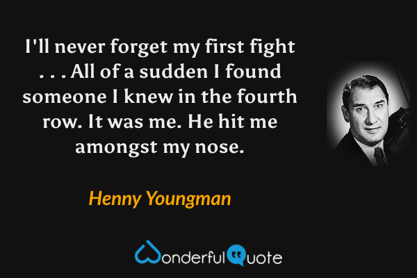 I'll never forget my first fight . . . All of a sudden I found someone I knew in the fourth row. It was me. He hit me amongst my nose. - Henny Youngman quote.