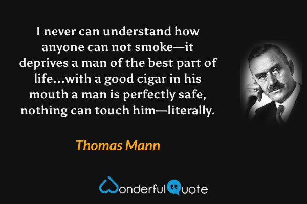I never can understand how anyone can not smoke—it deprives a man of the best part of life...with a good cigar in his mouth a man is perfectly safe, nothing can touch him—literally. - Thomas Mann quote.