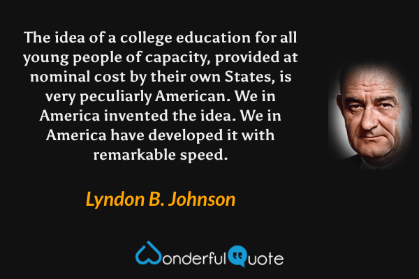 The idea of a college education for all young people of capacity, provided at nominal cost by their own States, is very peculiarly American. We in America invented the idea. We in America have developed it with remarkable speed. - Lyndon B. Johnson quote.