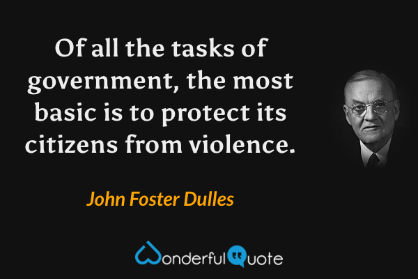 Of all the tasks of government, the most basic is to protect its citizens from violence. - John Foster Dulles quote.