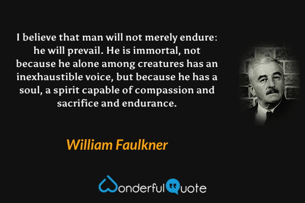 I believe that man will not merely endure: he will prevail. He is immortal, not because he alone among creatures has an inexhaustible voice, but because he has a soul, a spirit capable of compassion and sacrifice and endurance. - William Faulkner quote.