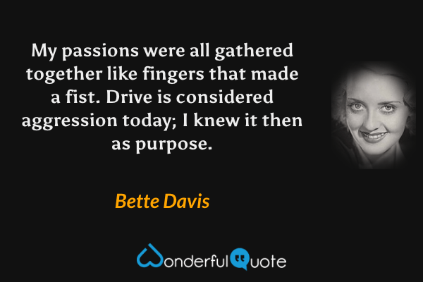 My passions were all gathered together like fingers that made a fist. Drive is considered aggression today; I knew it then as purpose. - Bette Davis quote.
