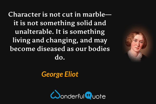 Character is not cut in marble—it is not something solid and unalterable. It is something living and changing, and may become diseased as our bodies do. - George Eliot quote.