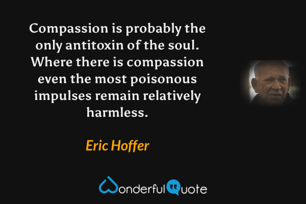 Compassion is probably the only antitoxin of the soul.  Where there is compassion even the most poisonous impulses remain relatively harmless. - Eric Hoffer quote.