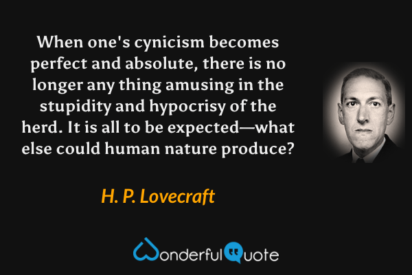 When one's cynicism becomes perfect and absolute, there is no longer any thing amusing in the stupidity and hypocrisy of the herd. It is all to be expected—what else could human nature produce? - H. P. Lovecraft quote.