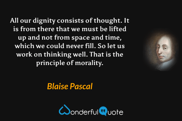 All our dignity consists of thought. It is from there that we must be lifted up and not from space and time, which we could never fill. So let us work on thinking well. That is the principle of morality. - Blaise Pascal quote.