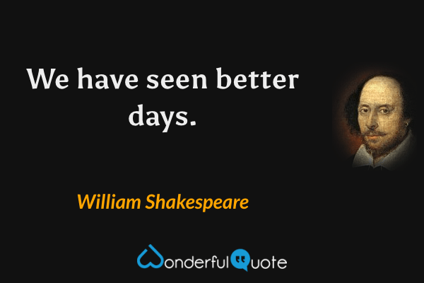We have seen better days. - William Shakespeare quote.