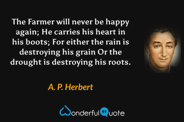 The Farmer will never be happy again;
He carries his heart in his boots;
For either the rain is destroying his grain
Or the drought is destroying his roots. - A. P. Herbert quote.
