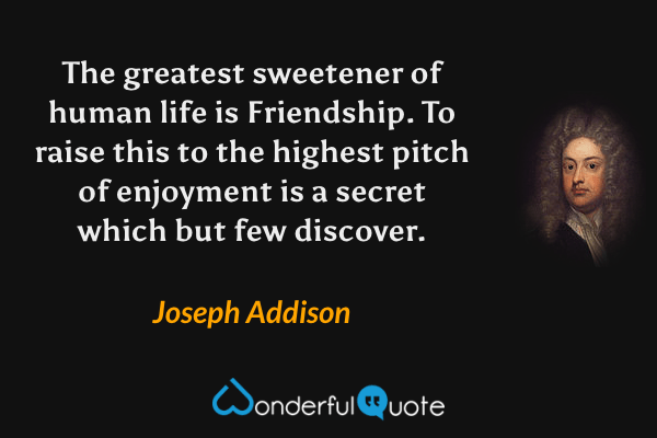 The greatest sweetener of human life is Friendship. To raise this to the highest pitch of enjoyment is a secret which but few discover. - Joseph Addison quote.