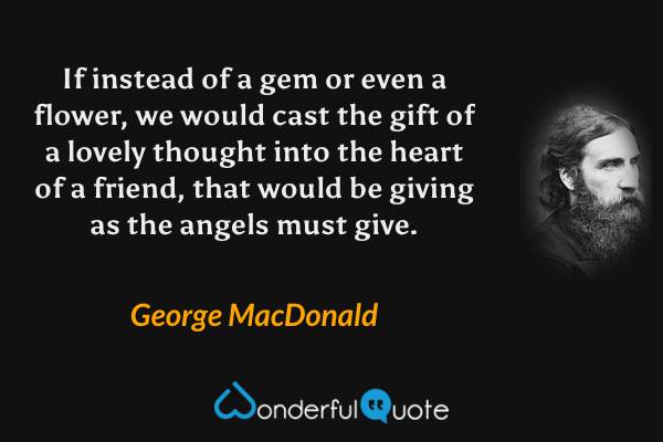 If instead of a gem or even a flower, we would cast the gift of a lovely thought into the heart of a friend, that would be giving as the angels must give. - George MacDonald quote.