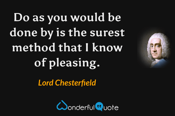 Do as you would be done by is the surest method that I know of pleasing. - Lord Chesterfield quote.