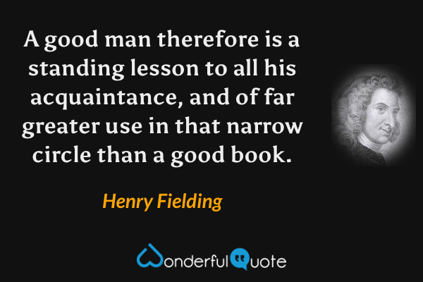 A good man therefore is a standing lesson to all his acquaintance, and of far greater use in that narrow circle than a good book. - Henry Fielding quote.