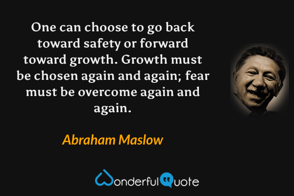 One can choose to go back toward safety or forward toward growth.  Growth must be chosen again and again; fear must be overcome again and again. - Abraham Maslow quote.