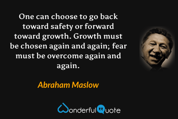 One can choose to go back toward safety or forward toward growth. Growth must be chosen again and again; fear must be overcome again and again. - Abraham Maslow quote.