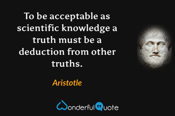 To be acceptable as scientific knowledge a truth must be a deduction from other truths. - Aristotle quote.