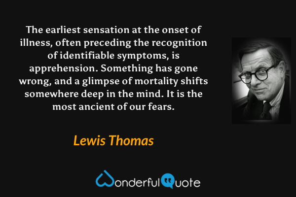 The earliest sensation at the onset of illness, often preceding the recognition of identifiable symptoms, is apprehension.  Something has gone wrong, and a glimpse of mortality shifts somewhere deep in the mind.  It is the most ancient of our fears. - Lewis Thomas quote.