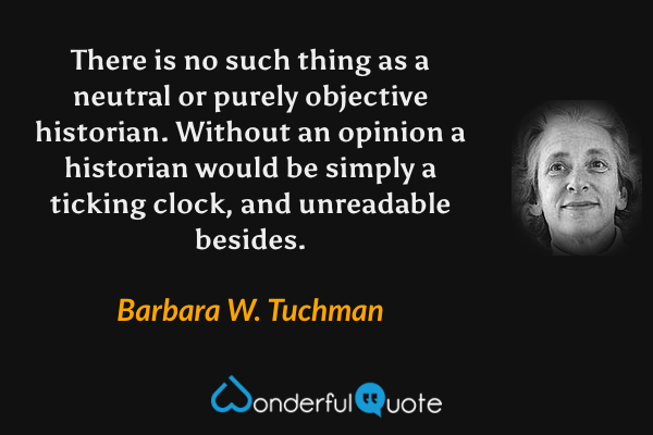 There is no such thing as a neutral or purely objective historian. Without an opinion a historian would be simply a ticking clock, and unreadable besides. - Barbara W. Tuchman quote.