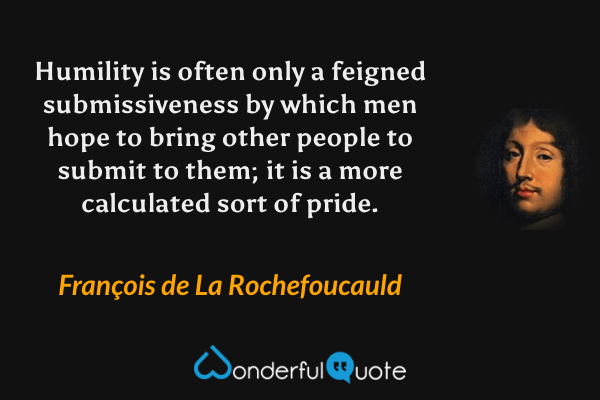 Humility is often only a feigned submissiveness by which men hope to bring other people to submit to them; it is a more calculated sort of pride. - François de La Rochefoucauld quote.
