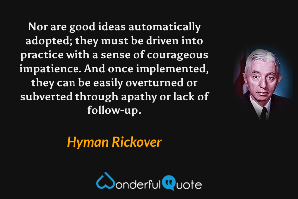 Nor are good ideas automatically adopted; they must be driven into practice with a sense of courageous impatience.  And once implemented, they can be easily overturned or subverted through apathy or lack of follow-up. - Hyman Rickover quote.
