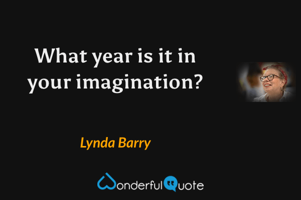 What year is it in your imagination? - Lynda Barry quote.