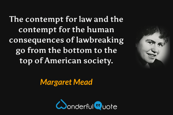 The contempt for law and the contempt for the human consequences of lawbreaking go from the bottom to the top of American society. - Margaret Mead quote.