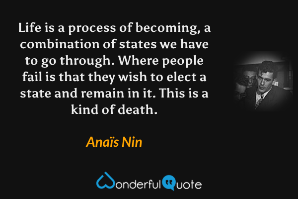 Life is a process of becoming, a combination of states we have to go through. Where people fail is that they wish to elect a state and remain in it. This is a kind of death. - Anaïs Nin quote.