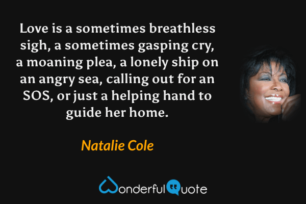 Love is a sometimes breathless sigh, a sometimes gasping cry, a moaning plea, a lonely ship on an angry sea, calling out for an SOS, or just a helping hand to guide her home. - Natalie Cole quote.