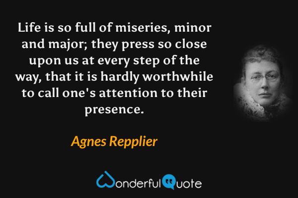 Life is so full of miseries, minor and major; they press so close upon us at every step of the way, that it is hardly worthwhile to call one's attention to their presence. - Agnes Repplier quote.