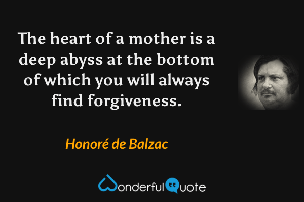 The heart of a mother is a deep abyss at the bottom of which you will always find forgiveness. - Honoré de Balzac quote.