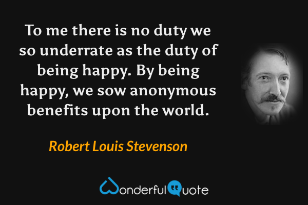 To me there is no duty we so underrate as the duty of being happy. By being happy, we sow anonymous benefits upon the world. - Robert Louis Stevenson quote.