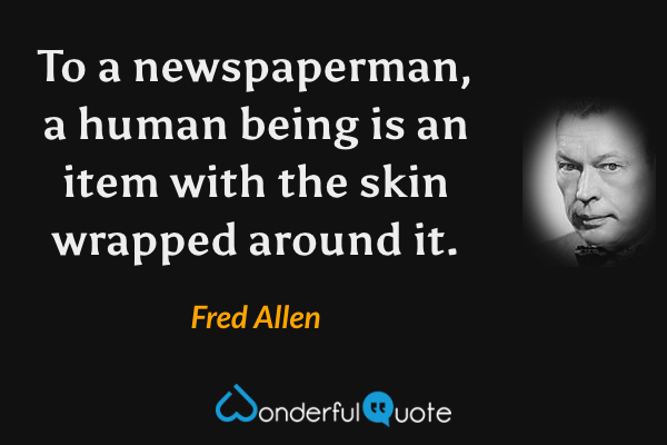 To a newspaperman, a human being is an item with the skin wrapped around it. - Fred Allen quote.