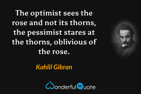 The optimist sees the rose and not its thorns, the pessimist stares at the thorns, oblivious of the rose. - Kahlil Gibran quote.