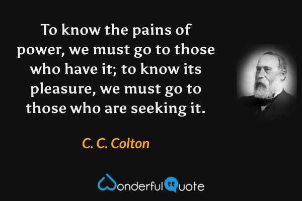 To know the pains of power, we must go to those who have it; to know its pleasure, we must go to those who are seeking it. - C. C. Colton quote.