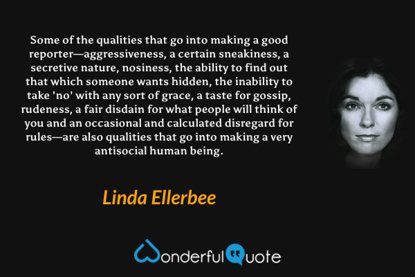 Some of the qualities that go into making a good reporter—aggressiveness, a certain sneakiness, a secretive nature, nosiness, the ability to find out that which someone wants hidden, the inability to take 'no' with any sort of grace, a taste for gossip, rudeness, a fair disdain for what people will think of you and an occasional and calculated disregard for rules—are also qualities that go into making a very antisocial human being. - Linda Ellerbee quote.