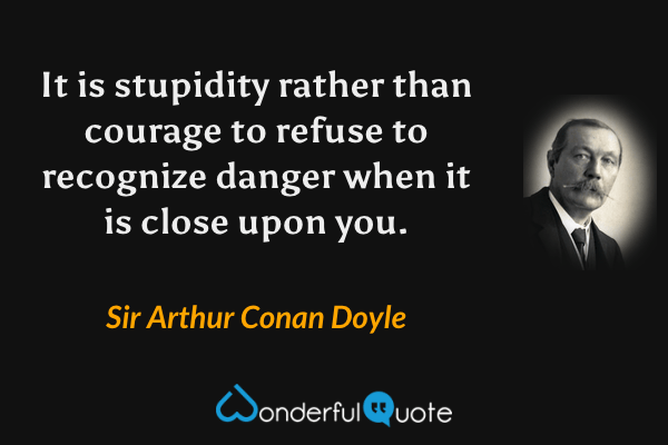It is stupidity rather than courage to refuse to recognize danger when it is close upon you. - Sir Arthur Conan Doyle quote.