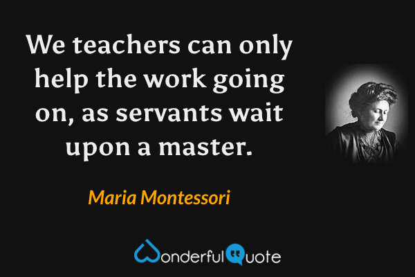 We teachers can only help the work going on, as servants wait upon a master. - Maria Montessori quote.