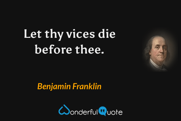 Let thy vices die before thee. - Benjamin Franklin quote.
