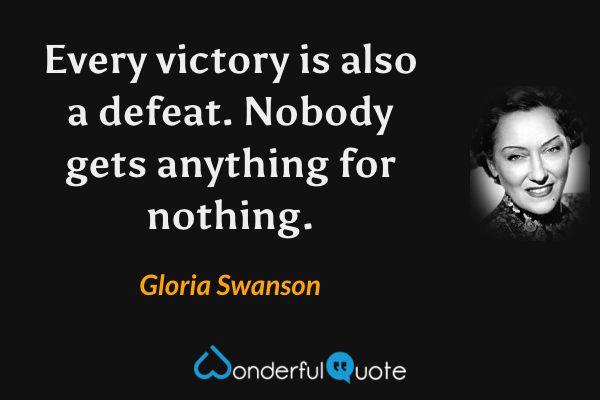 Every victory is also a defeat.  Nobody gets anything for nothing. - Gloria Swanson quote.