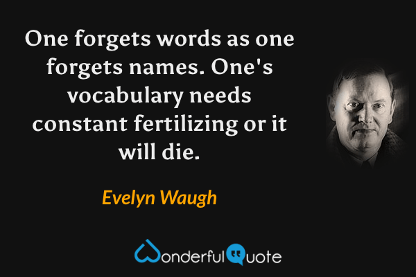 One forgets words as one forgets names.  One's vocabulary needs constant fertilizing or it will die. - Evelyn Waugh quote.