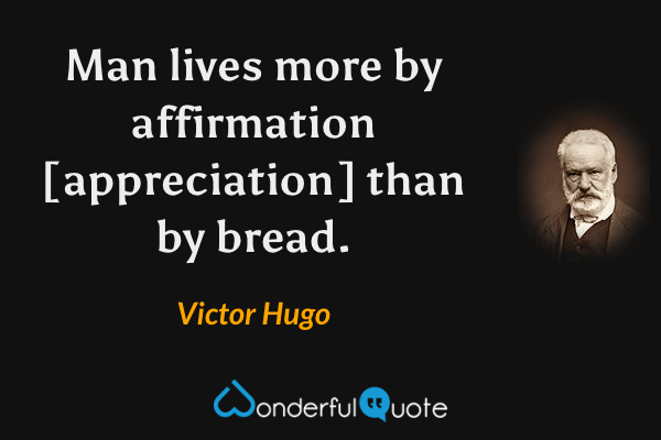 Man lives more by affirmation [appreciation] than by bread. - Victor Hugo quote.