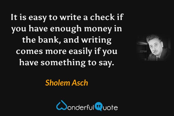 It is easy to write a check if you have enough money in the bank, and writing comes more easily if you have something to say. - Sholem Asch quote.