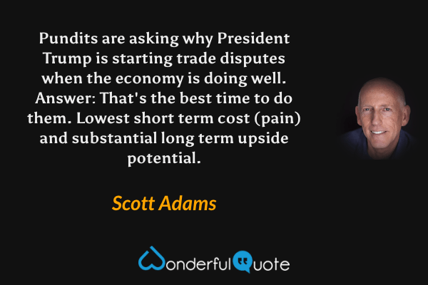 Pundits are asking why President Trump is starting trade disputes when the economy is doing well. Answer: That's the best time to do them. Lowest short term cost (pain) and substantial long term upside potential. - Scott Adams quote.
