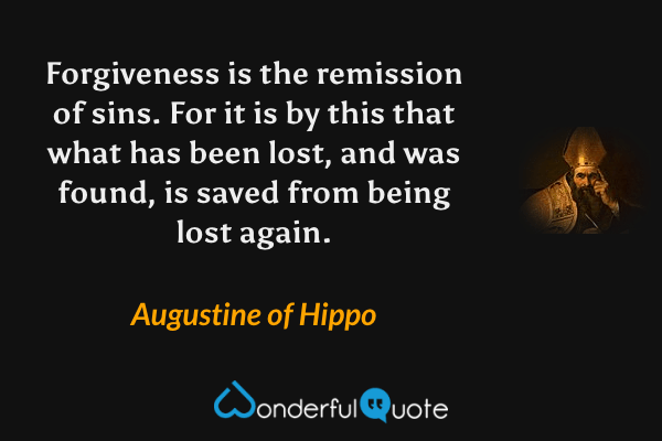 Forgiveness is the remission of sins. For it is by this that what has been lost, and was found, is saved from being lost again. - Augustine of Hippo quote.
