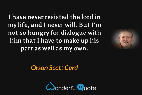 I have never resisted the lord in my life, and I never will. But I'm not so hungry for dialogue with him that I have to make up his part as well as my own. - Orson Scott Card quote.