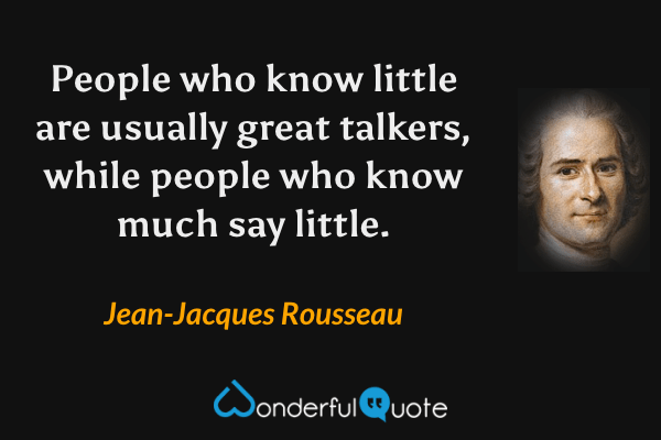 People who know little are usually great talkers, while people who know much say little. - Jean-Jacques Rousseau quote.
