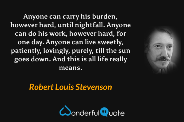 Anyone can carry his burden, however hard, until nightfall. Anyone can do his work, however hard, for one day. Anyone can live sweetly, patiently, lovingly, purely, till the sun goes down. And this is all life really means. - Robert Louis Stevenson quote.